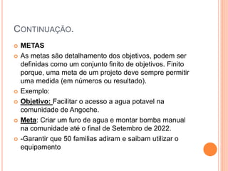 CONTINUAÇÃO.
 METAS
 As metas são detalhamento dos objetivos, podem ser
definidas como um conjunto finito de objetivos. Finito
porque, uma meta de um projeto deve sempre permitir
uma medida (em números ou resultado).
 Exemplo:
 Objetivo: Facilitar o acesso a agua potavel na
comunidade de Angoche.
 Meta: Criar um furo de agua e montar bomba manual
na comunidade até o final de Setembro de 2022.
 -Garantir que 50 familias adiram e saibam utilizar o
equipamento
 