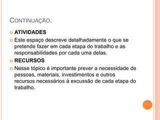 CONTINUAÇÃO.
 ATIVIDADES
 Este espaço descreve detalhadamente o que se
pretende fazer em cada etapa do trabalho e as
responsabilidades por cada uma delas.
 RECURSOS
 Nesse tópico é importante prever a necessidade de
pessoas, materiais, investimentos e outros
recursos necessários à excussão de cada etapa do
trabalho.
 