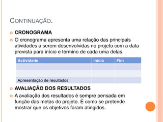 CONTINUAÇÃO.
 CRONOGRAMA
 O cronograma apresenta uma relação das principais
atividades a serem desenvolvidas no projeto com a data
prevista para início e término de cada uma delas.
 AVALIAÇÃO DOS RESULTADOS
 A avaliação dos resultados é sempre pensada em
função das metas do projeto. É como se pretende
mostrar que os objetivos foram atingidos.
Actividade Inicio Fim
Apresentação de resultados
 