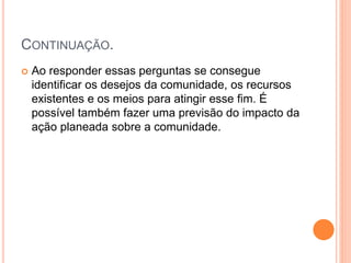 CONTINUAÇÃO.
 Ao responder essas perguntas se consegue
identificar os desejos da comunidade, os recursos
existentes e os meios para atingir esse fim. É
possível também fazer uma previsão do impacto da
ação planeada sobre a comunidade.
 