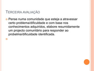 TERCEIRA AVALIAÇÃO
 Pense numa comunidade que esteja a atravessar
certo problema/dificuldade e com base nos
conhecimentos adquiridos, elabore resumidamente
um projecto comunitário para responder ao
probelma/dificuldade identificada.

 