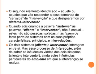  O segundo elemento identificado – aquele ou
aqueles que vão responder a essa demanda de
“serviços” de “intervenção” e que designaremos por
sistema-interventor.
 Quando adicionamos a palavra “sistema” às
palavras “cliente” e “interventor”, não é casual –
estes não são pessoas isoladas, mas fazem de
facto parte de sistemas com as suas próprias
características, princípios, e inter-relações.
 Os dois sistemas (cliente e interventor) interagem
entre si. Mas esse processo de interacção, além
de sofrer as influências vindas dos dois sistemas
(cliente e interventor), ainda sofre influências
particulares do ambiente em que a intervenção se
realiza.
 