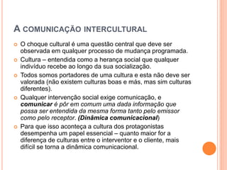 A COMUNICAÇÃO INTERCULTURAL
 O choque cultural é uma questão central que deve ser
observada em qualquer processo de mudança programada.
 Cultura – entendida como a herança social que qualquer
indivíduo recebe ao longo da sua socialização.
 Todos somos portadores de uma cultura e esta não deve ser
valorada (não existem culturas boas e más, mas sim culturas
diferentes).
 Qualquer intervenção social exige comunicação, e
comunicar é pôr em comum uma dada informação que
possa ser entendida da mesma forma tanto pelo emissor
como pelo receptor. (Dinâmica comunicacional)
 Para que isso aconteça a cultura dos protagonistas
desempenha um papel essencial – quanto maior for a
diferença de culturas entre o interventor e o cliente, mais
difícil se torna a dinâmica comunicacional.
 