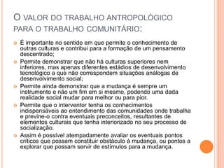 O VALOR DO TRABALHO ANTROPOLÓGICO
PARA O TRABALHO COMUNITÁRIO:
 É importante no sentido em que permite o conhecimento de
outras culturas e contribui para a formação de um pensamento
descentrado;
 Permite demonstrar que não há culturas superiores nem
inferiores, mas apenas diferentes estádios de desenvolvimento
tecnológico a que não correspondem situações análogas de
desenvolvimento social;
 Permite ainda demonstrar que a mudança é sempre um
instrumento e não um fim em si mesmo, podendo uma dada
realidade social mudar para melhor ou para pior.
 Permite que o interventor tenha os conhecimentos
indispensáveis ao entendimento das comunidades onde trabalha
e previne-o contra eventuais preconceitos, resultantes de
elementos culturais que tenha interiorizado no seu processo de
socialização.
 Assim é possível atempadamente avaliar os eventuais pontos
críticos que possam constituir obstáculo à mudança, ou pontos a
explorar que possam servir de estímulos para a mudança.
 