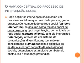 O MAPA CONCEPTUAL DO PROCESSO DE
INTERVENÇÃO SOCIAL:
 Pode definir-se intervenção social como um
processo social em que uma dada pessoa, grupo,
organização, comunidade ou rede social (sistema-
interventor), se assume como recurso social de
outra pessoa, grupo, organização, comunidade ou
rede social (sistema-cliente), com ele interagindo
(interacção) através de um sistema de
comunicações diversificadas, tomando em
consideração o ambiente com o objectivo de
ajudar a suprir um conjunto de necessidades
sociais, potenciando estímulos e combatendo
obstáculos à mudança pretendida.
 