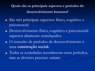 Quais são os principais aspectos e períodos do
desenvolvimento humano?
■ São três principais aspectos: físico, cognitivo e
psicossocial.
■ Desenvolvimento físico, cognitivo e psicossocial:
aspectos altamente entrelaçados.
■ O conceito de períodos de desenvolvimento é
uma construção social.
■ Todas as sociedades reconhecem esses períodos,
mas as divisões precisas variam.
 