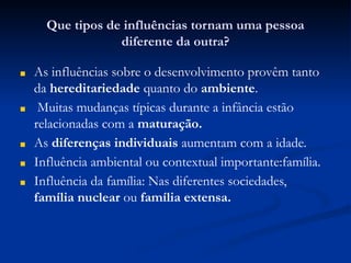 Que tipos de influências tornam uma pessoa
diferente da outra?
■ As influências sobre o desenvolvimento provêm tanto
da hereditariedade quanto do ambiente.
■ Muitas mudanças típicas durante a infância estão
relacionadas com a maturação.
■ As diferenças individuais aumentam com a idade.
■ Influência ambiental ou contextual importante:família.
■ Influência da família: Nas diferentes sociedades,
família nuclear ou família extensa.
 