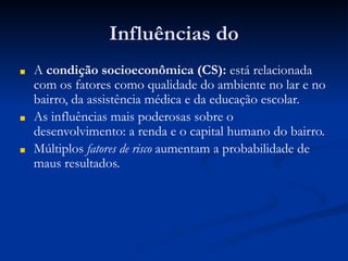 Influências do
■ A condição socioeconômica (CS): está relacionada
com os fatores como qualidade do ambiente no lar e no
bairro, da assistência médica e da educação escolar.
■ As influências mais poderosas sobre o
desenvolvimento: a renda e o capital humano do bairro.
■ Múltiplos fatores de risco aumentam a probabilidade de
maus resultados.
 