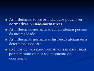 ■ As influências sobre os indivíduos podem ser
normativas ou não-normativas.
■ As influências normativas etárias afetam pessoas
da mesma idade.
■ As influências normativas históricas afetam uma
determinada coorte.
■ Eventos de vida não-normativos são não-usuais
por si mesmo ou por seu momento de
ocorrência.
 