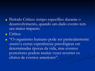 ■ Período Crítico: tempo específico durante o
desenvolvimento, quando um dado evento tem
seu maior impacto.
■ Crítica:
■ “O organismo humano pode ser particularmente
sensível a certas experiências psicológicas em
determinadas épocas da vida, mas eventos
posteriores podem muitas vezes reverter os
efeitos de eventos anteriores”.
 