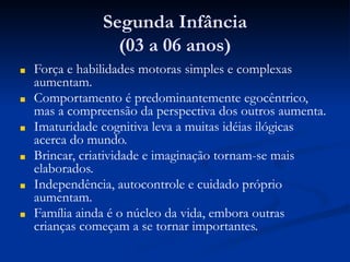 Segunda Infância
(03 a 06 anos)
■ Força e habilidades motoras simples e complexas
aumentam.
■ Comportamento é predominantemente egocêntrico,
mas a compreensão da perspectiva dos outros aumenta.
■ Imaturidade cognitiva leva a muitas idéias ilógicas
acerca do mundo.
■ Brincar, criatividade e imaginação tornam-se mais
elaborados.
■ Independência, autocontrole e cuidado próprio
aumentam.
■ Família ainda é o núcleo da vida, embora outras
crianças começam a se tornar importantes.
 