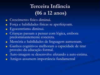Terceira Infância
(06 a 12 anos)
■ Crescimento físico diminui.
■ Força e habilidades físicas se aperfeiçoam.
■ Egocentrismo diminui.
■ Crianças passam a pensar com lógica, embora
predominantemente concreta.
■ Memória e habilidades de linguagem aumentam.
■ Ganhos cognitivos melhoram a capacidade de tirar
proveito da educação formal.
■ Auto-imagem se desenvolve afetando a auto-estima.
■ Amigos assumem importância fundamental
 