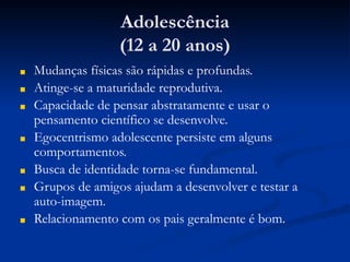 Adolescência
(12 a 20 anos)
■ Mudanças físicas são rápidas e profundas.
■ Atinge-se a maturidade reprodutiva.
■ Capacidade de pensar abstratamente e usar o
pensamento científico se desenvolve.
■ Egocentrismo adolescente persiste em alguns
comportamentos.
■ Busca de identidade torna-se fundamental.
■ Grupos de amigos ajudam a desenvolver e testar a
auto-imagem.
■ Relacionamento com os pais geralmente é bom.
 