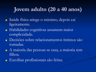 Jovem adulto (20 a 40 anos)
■ Saúde física atinge o máximo, depois cai
ligeiramente.
■ Habilidades cognitivas assumem maior
complexidade.
■ Decisões sobre relacionamentos íntimos são
tomadas.
■ A maioria das pessoas se casa, a maioria tem
filhos.
■ Escolhas profissionais são feitas.
 