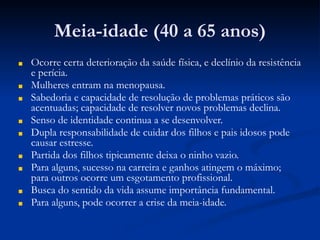 Meia-idade (40 a 65 anos)
■ Ocorre certa deterioração da saúde física, e declínio da resistência
e perícia.
■ Mulheres entram na menopausa.
■ Sabedoria e capacidade de resolução de problemas práticos são
acentuadas; capacidade de resolver novos problemas declina.
■ Senso de identidade continua a se desenvolver.
■ Dupla responsabilidade de cuidar dos filhos e pais idosos pode
causar estresse.
■ Partida dos filhos tipicamente deixa o ninho vazio.
■ Para alguns, sucesso na carreira e ganhos atingem o máximo;
para outros ocorre um esgotamento profissional.
■ Busca do sentido da vida assume importância fundamental.
■ Para alguns, pode ocorrer a crise da meia-idade.
 