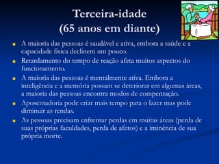 Terceira-idade
(65 anos em diante)
■ A maioria das pessoas é saudável e ativa, embora a saúde e a
capacidade física declinem um pouco.
■ Retardamento do tempo de reação afeta muitos aspectos do
funcionamento.
■ A maioria das pessoas é mentalmente ativa. Embora a
inteligência e a memória possam se deteriorar em algumas áreas,
a maioria das pessoas encontra modos de compensação.
■ Aposentadoria pode criar mais tempo para o lazer mas pode
diminuir as rendas.
■ As pessoas precisam enfrentar perdas em muitas áreas (perda de
suas próprias faculdades, perda de afetos) e a iminência de sua
própria morte.
 
