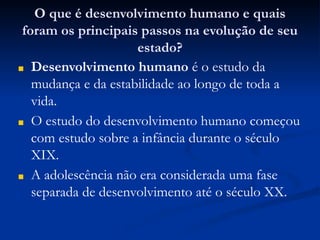 O que é desenvolvimento humano e quais
foram os principais passos na evolução de seu
estado?
■ Desenvolvimento humano é o estudo da
mudança e da estabilidade ao longo de toda a
vida.
■ O estudo do desenvolvimento humano começou
com estudo sobre a infância durante o século
XIX.
■ A adolescência não era considerada uma fase
separada de desenvolvimento até o século XX.
 