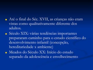 ■ Até o final do Séc. XVII, as crianças não eram
vistas como qualitativamente diferente dos
adultos.
■ Século XIX: várias tendências importantes
prepararam caminho para o estudo científico do
desenvolvimento infantil (concepção,
hereditariedade x ambiente)
■ Meados do Século XX: Início do estudo
separado da adolescência e envelhecimento
 