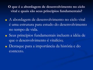 O que é a abordagem de desenvolvimento no ciclo
vital e quais são seus princípios fundamentais?
■ A abordagem de desenvolvimento no ciclo vital
é uma estrutura para estudo do desenvolvimento
no tempo de vida.
■ Seus princípios fundamentais incluem a idéia de
que o desenvolvimento é vitalício;
■ Destaque para a importância da história e do
contexto.
 