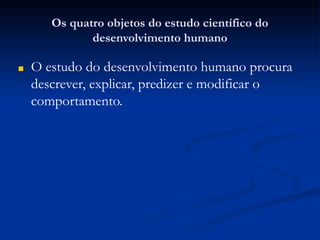 Os quatro objetos do estudo científico do
desenvolvimento humano
■ O estudo do desenvolvimento humano procura
descrever, explicar, predizer e modificar o
comportamento.
 