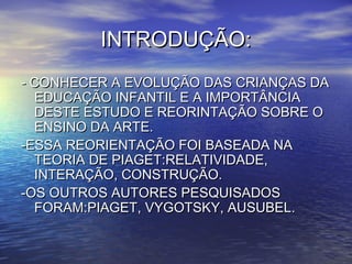 INTRODUÇÃO:INTRODUÇÃO:
- CONHECER A EVOLUÇÃO DAS CRIANÇAS DA- CONHECER A EVOLUÇÃO DAS CRIANÇAS DA
EDUCAÇÃO INFANTIL E A IMPORTÂNCIAEDUCAÇÃO INFANTIL E A IMPORTÂNCIA
DESTE ESTUDO E REORINTAÇÃO SOBRE ODESTE ESTUDO E REORINTAÇÃO SOBRE O
ENSINO DA ARTE.ENSINO DA ARTE.
-ESSA REORIENTAÇÃO FOI BASEADA NA-ESSA REORIENTAÇÃO FOI BASEADA NA
TEORIA DE PIAGET:RELATIVIDADE,TEORIA DE PIAGET:RELATIVIDADE,
INTERAÇÃO, CONSTRUÇÃO.INTERAÇÃO, CONSTRUÇÃO.
-OS OUTROS AUTORES PESQUISADOS-OS OUTROS AUTORES PESQUISADOS
FORAM:PIAGET, VYGOTSKY, AUSUBEL.FORAM:PIAGET, VYGOTSKY, AUSUBEL.
 