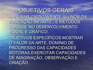 OBJETIVOS GERAISOBJETIVOS GERAIS
• ANALISAR CRITICAMENTE ALUNOS DAANALISAR CRITICAMENTE ALUNOS DA
EDUCAÇÃO INFANTIL , E MÉTODOSEDUCAÇÃO INFANTIL , E MÉTODOS
USADOS NO DESENVOLVIMENTOUSADOS NO DESENVOLVIMENTO
VISUAL E GRÁFICO.VISUAL E GRÁFICO.
• OBJETIVOS ESPECÍFICOS:MOSTRAROBJETIVOS ESPECÍFICOS:MOSTRAR
O VALOR DA ARTE, DOMÍNIO DEO VALOR DA ARTE, DOMÍNIO DE
PROGRESSO DAS CAPACIDADESPROGRESSO DAS CAPACIDADES
MOTORAS,EXERCITAR CAPACIDADESMOTORAS,EXERCITAR CAPACIDADES
DE IMAGINAÇÃO, OBSERVAÇÃO EDE IMAGINAÇÃO, OBSERVAÇÃO E
CRIAÇÃO.CRIAÇÃO.
 
