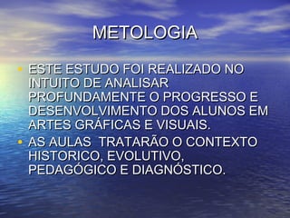 METOLOGIAMETOLOGIA
• ESTE ESTUDO FOI REALIZADO NOESTE ESTUDO FOI REALIZADO NO
INTUITO DE ANALISARINTUITO DE ANALISAR
PROFUNDAMENTE O PROGRESSO EPROFUNDAMENTE O PROGRESSO E
DESENVOLVIMENTO DOS ALUNOS EMDESENVOLVIMENTO DOS ALUNOS EM
ARTES GRÁFICAS E VISUAIS.ARTES GRÁFICAS E VISUAIS.
• AS AULAS TRATARÃO O CONTEXTOAS AULAS TRATARÃO O CONTEXTO
HISTORICO, EVOLUTIVO,HISTORICO, EVOLUTIVO,
PEDAGÓGICO E DIAGNÓSTICO.PEDAGÓGICO E DIAGNÓSTICO.
 