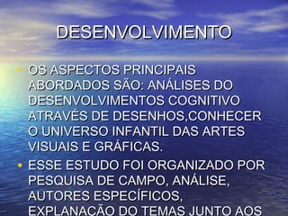 DESENVOLVIMENTODESENVOLVIMENTO
• OS ASPECTOS PRINCIPAISOS ASPECTOS PRINCIPAIS
ABORDADOS SÃO: ANÁLISES DOABORDADOS SÃO: ANÁLISES DO
DESENVOLVIMENTOS COGNITIVODESENVOLVIMENTOS COGNITIVO
ATRAVÉS DE DESENHOS,CONHECERATRAVÉS DE DESENHOS,CONHECER
O UNIVERSO INFANTIL DAS ARTESO UNIVERSO INFANTIL DAS ARTES
VISUAIS E GRÁFICAS.VISUAIS E GRÁFICAS.
• ESSE ESTUDO FOI ORGANIZADO PORESSE ESTUDO FOI ORGANIZADO POR
PESQUISA DE CAMPO, ANÁLISE,PESQUISA DE CAMPO, ANÁLISE,
AUTORES ESPECÍFICOS,AUTORES ESPECÍFICOS,
EXPLANAÇÃO DO TEMAS JUNTO AOS
 