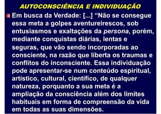 AUTOCONSCIÊNCIA E INDIVIDUAÇÃO
Em busca da Verdade: [...] “Não se consegue
essa meta a golpes aventureirescos, sob
entusiasmos e exaltações da persona, porém,
mediante conquistas diárias, lentas e
seguras, que vão sendo incorporadas ao
consciente, na razão que liberta os traumas e
conflitos do inconsciente. Essa individuação
pode apresentar-se num conteúdo espiritual,
artístico, cultural, científico, de qualquer
natureza, porquanto a sua meta é a
ampliação da consciência além dos limites
habituais em forma de compreensão da vida
em todas as suas dimensões.
 