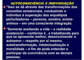 AUTOCONSCIÊNCIA E INDIVIDUAÇÃO
“Isso se dá através das transformações dos
conceitos existenciais, conduzindo o
indivíduo à superação dos arquétipos
perturbadores – persona, sombra, anima-
animus – em uma consciente integração.
“Somente aceitando a vida – a realidade
existencial – conforme é , e trabalhando para
que se apresente melhor, desenvolvendo
autoamor – respeito por si mesmo,
autotransformação, intelectualização e
moralidade – a fim de pode entender e
participar da convivência com as demais
pessoas.
o
 
