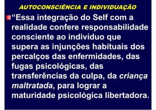 AUTOCONSCIÊNCIA E INDIVIDUAÇÃO
“Essa integração do Self com a
realidade confere responsabilidade
consciente ao indivíduo que
supera as injunções habituais dos
percalços das enfermidades, das
fugas psicológicas, das
transferências da culpa, da criança
maltratada, para lograr a
maturidade psicológica libertadora.
 