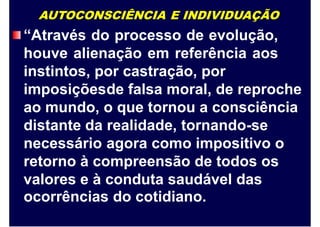 AUTOCONSCIÊNCIA E INDIVIDUAÇÃO
“Através do processo de evolução,
houve alienação em referência aos
instintos, por castração, por
imposiçõesde falsa moral, de reproche
ao mundo, o que tornou a consciência
distante da realidade, tornando-se
necessário agora como impositivo o
retorno à compreensão de todos os
valores e à conduta saudável das
ocorrências do cotidiano.
 