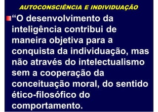 AUTOCONSCIÊNCIA E INDIVIDUAÇÃO
“O desenvolvimento da
inteligência contribui de
amaneira objetiva para
conquista da individuação, mas
não
sem
através do intelectualismo
a cooperação da
conceituação moral, do sentido
ético-filosófico do
comportamento.
 