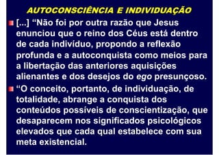 AUTOCONSCIÊNCIA E INDIVIDUAÇÃO
[...] “Não foi por outra razão que Jesus
enunciou que o reino dos Céus está dentro
de cada indivíduo, propondo a reflexão
profunda e a autoconquista como meios para
a libertação das anteriores aquisições
alienantes e dos desejos do ego presunçoso.
“O conceito, portanto, de individuação, de
totalidade, abrange a conquista dos
conteúdos possíveis de conscientização, que
desaparecem nos significados psicológicos
elevados que cada qual estabelece com sua
meta existencial.
 