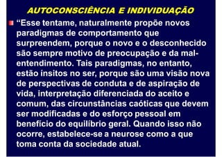 AUTOCONSCIÊNCIA E INDIVIDUAÇÃO
“Esse tentame, naturalmente propõe novos
paradigmas de comportamento que
surpreendem, porque o novo e o desconhecido
são sempre motivo de preocupação e da mal-
entendimento. Tais paradigmas, no entanto,
estão ínsitos no ser, porque são uma visão nova
de perspectivas de conduta e de aspiração de
vida, interpretação diferenciada do aceito e
comum, das circunstâncias caóticas que devem
ser modificadas e do esforço pessoal em
benefício do equilíbrio geral. Quando isso não
ocorre, estabelece-se a neurose como a que
toma conta da sociedade atual.
 