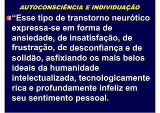 AUTOCONSCIÊNCIA E INDIVIDUAÇÃO
“Esse tipo de transtorno neurótico
expressa-se em forma de
ansiedade,
frustração,
de
de
insatisfação, de
desconfiança e de
solidão, asfixiando os mais belos
ideais da humanidade
intelectualizada, tecnologicamente
rica e profundamente infeliz em
seu sentimento pessoal.
 