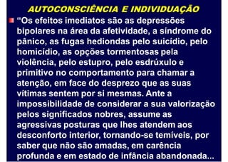 AUTOCONSCIÊNCIA E INDIVIDUAÇÃO
“Os efeitos imediatos são as depressões
bipolares na área da afetividade, a síndrome do
pânico, as fugas hediondas pelo suicídio, pelo
homicídio, as opções tormentosas pela
violência, pelo estupro, pelo esdrúxulo e
primitivo no comportamento para chamar a
atenção, em face do desprezo que as suas
vítimas sentem por si mesmas. Ante a
impossibilidade de considerar a sua valorização
pelos significados nobres, assume as
agressivas posturas que lhes atendem aos
desconforto interior, tornando-se temíveis, por
saber que não são amadas, em carência
profunda e em estado de infância abandonada...
 