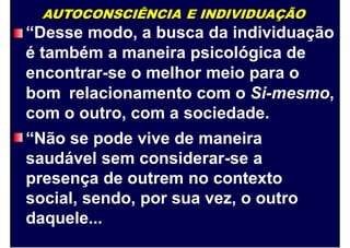AUTOCONSCIÊNCIA E INDIVIDUAÇÃO
“Desse modo, a busca da individuação
é também a maneira psicológica de
encontrar-se o melhor meio para o
bom relacionamento com o Si-mesmo,
com o outro, com a sociedade.
“Não se pode vive de maneira
saudável sem considerar-se a
presença de outrem no contexto
social, sendo, por sua vez, o outro
daquele...
 