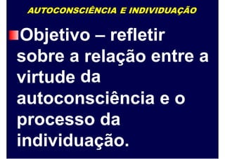 AUTOCONSCIÊNCIA E INDIVIDUAÇÃO
Objetivo – refletir
sobre a relação
da
entre a
virtude
autoconsciência e o
processo da
individuação.
 