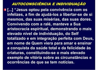 AUTOCONSCIÊNCIA E INDIVIDUAÇÃO
[...] “Jesus optou pela convivência com os
infelizes, a fim de ajudá-los a libertar-se de si
mesmos, das suas misérias, das suas dores.
Convivendo com a ralé, manteve a Sua
aristocracia espiritual, demonstrando o mais
elevado nível de individuação, do Self
totalizado e em integração perfeita com Deus,
em nome de Quem viera para amar e ensinar
a conquista da saúde total e da felicidade às
criaturas, constituindo-se o mais elevado
exemplo de vitória sobre as circunstâncias e
ocorrências de que se tem notícias.
 