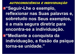 AUTOCONSCIÊNCIA E INDIVIDUAÇÃO
“Seguir-Lhe o exemplo,
reflexionar
sobretudo
nas Suas palavras e,
nos Seus exemplos,
é a mais segura diretriz para
encontra-se a individuação.
“Mediante a conquista da
individuação, a fissão da psique
torna-se unidade.”
 