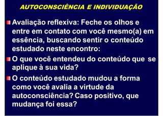 AUTOCONSCIÊNCIA E INDIVIDUAÇÃO
Avaliação reflexiva: Feche os olhos e
entre em contato com você mesmo(a) em
essência, buscando sentir o conteúdo
estudado neste encontro:
O que você entendeu do conteúdo que
aplique à sua vida?
O conteúdo estudado mudou a forma
como você avalia a virtude da
autoconsciência? Caso positivo, que
mudança foi essa?
se
 