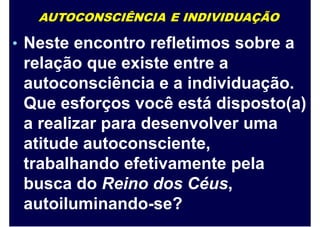 AUTOCONSCIÊNCIA E INDIVIDUAÇÃO
• Neste encontro refletimos sobre a
relação que existe entre a
autoconsciência e a individuação.
Que esforços você está disposto(a)
a realizar para desenvolver uma
atitude autoconsciente,
trabalhando efetivamente pela
busca do Reino dos Céus,
autoiluminando-se?
 