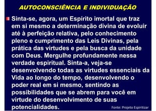 AUTOCONSCIÊNCIA E INDIVIDUAÇÃO
Sinta-se, agora, um Espírito imortal que traz
em si mesmo a determinação divina de evoluir
até à perfeição relativa, pelo conhecimento
pleno e cumprimento das Leis Divinas, pela
prática das virtudes e pela busca da unidade
com Deus. Mergulhe profundamente nessa
verdade espiritual. Sinta-a, veja-se
desenvolvendo todas as
Vida ao longo do tempo,
poder real em si mesmo,
virtudes essenciais
desenvolvendo o
sentindo as
da
possibilidades que se abrem para você em
virtude do desenvolvimento de suas
potencialidades. Fonte: Projeto Espiritizar
 