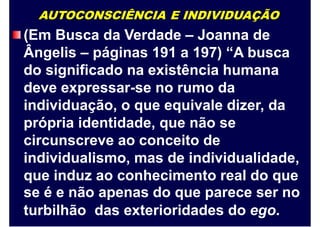 AUTOCONSCIÊNCIA E INDIVIDUAÇÃO
(Em Busca da Verdade – Joanna de
Ângelis – páginas 191 a 197) “A busca
do significado na existência humana
deve expressar-se no rumo da
individuação, o que equivale dizer, da
própria identidade, que não se
circunscreve ao conceito de
individualismo, mas de individualidade,
que induz ao conhecimento real do que
se é e não apenas do que parece ser no
turbilhão das exterioridades do ego.
 