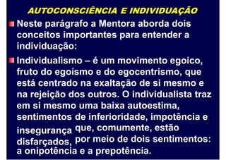AUTOCONSCIÊNCIA E INDIVIDUAÇÃO
Neste parágrafo a Mentora aborda dois
conceitos importantes para entender a
individuação:
Individualismo – é um movimento egoico,
fruto do egoísmo e do egocentrismo, que
está centrado na exaltação de si mesmo e
na rejeição dos outros. O individualista traz
em si mesmo uma baixa autoestima,
sentimentos
insegurança
disfarçados,
de inferioridade, impotência e
que, comumente, estão
por meio de dois sentimentos:
a onipotência e a prepotência.
 