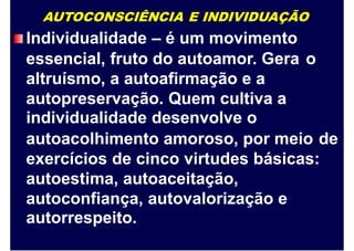 AUTOCONSCIÊNCIA E INDIVIDUAÇÃO
Individualidade – é um movimento
essencial, fruto do autoamor. Gera
altruísmo, a autoafirmação e a
autopreservação. Quem cultiva a
individualidade desenvolve o
o
autoacolhimento amoroso, por meio de
exercícios de cinco virtudes básicas:
autoestima, autoaceitação,
autoconfiança, autovalorização e
autorrespeito.
 