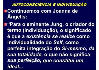AUTOCONSCIÊNCIA E INDIVIDUAÇÃO
Continuemos
Ângelis:
com Joanna de
“Para
termo
o eminente Jung, o criador do
(individuação), o significado
é que a existência se realize como
individualidade do Self, como
perfeita integração do Si-mesmo, da
sua
sua
totalidade,
perfeição,
o que não significa
que constitui um
ideal...
 