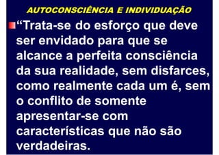 AUTOCONSCIÊNCIA E INDIVIDUAÇÃO
“Trata-se do esforço que deve
ser envidado para que se
alcance a perfeita consciência
da sua realidade, sem disfarces,
como realmente cada um é, sem
o conflito de somente
apresentar-se com
características
verdadeiras.
que não são
 