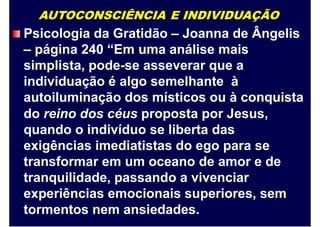 AUTOCONSCIÊNCIA E INDIVIDUAÇÃO
Psicologia da Gratidão – Joanna de Ângelis
– página 240 “Em uma análise mais
simplista, pode-se asseverar que a
individuação é algo semelhante à
autoiluminação dos místicos ou à conquista
do reino dos céus proposta por Jesus,
quando o indivíduo se liberta das
exigências imediatistas do ego para se
transformar em um oceano de amor e de
tranquilidade, passando a vivenciar
experiências emocionais superiores, sem
tormentos nem ansiedades.
 